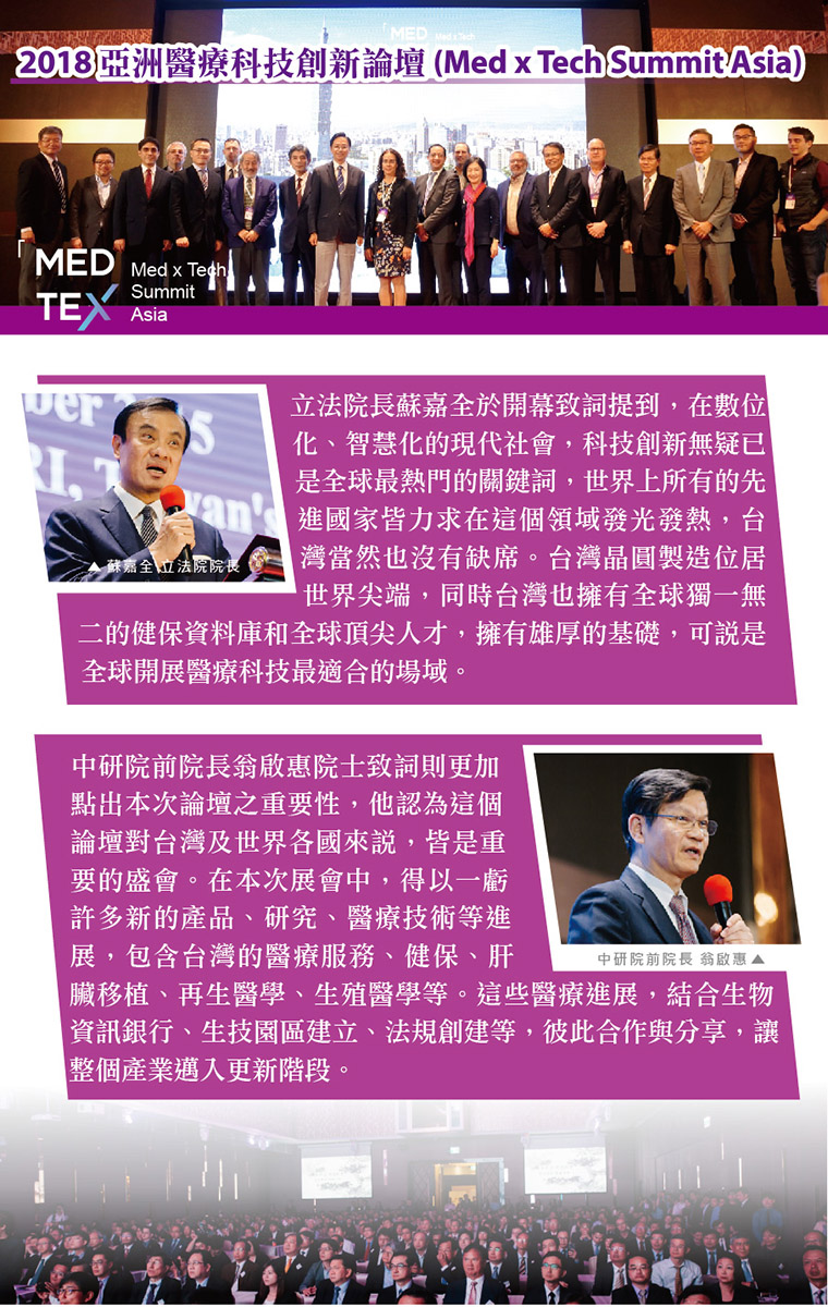 2018 亞洲醫療科技創新論壇(Med x Tech Summit Asia),立法院蘇嘉全於開幕致詞提到,在數位化、智慧化的現代社會,科技創新無疑已是全球最熱門的關鍵詞,世界上所有的先進國家皆力求在這個領域發光發熱,台灣當然也沒有缺席。台灣晶圓製造位居世界尖端,同時台灣也擁有全球獨一無二的健保資料庫和全球頂尖人才,擁有雄厚的基礎,可說是全球開展醫療科技最適合的場域。中研院前院長翁啟惠院士致詞則更加點出本次論壇之重要性,他認為這個論壇對台灣及世界各國來說,皆是重要的盛會。在本次展會中,得以一窺許多新的產品、研究、醫療技術等進展，包含台灣的醫療服務、健保、肝臟移植、再生醫學、生殖醫學等。這些醫療進展，結合生物資訊銀行、生技園區建立、法規創建等，彼此合作與分享，讓整個產業邁入更新階段。