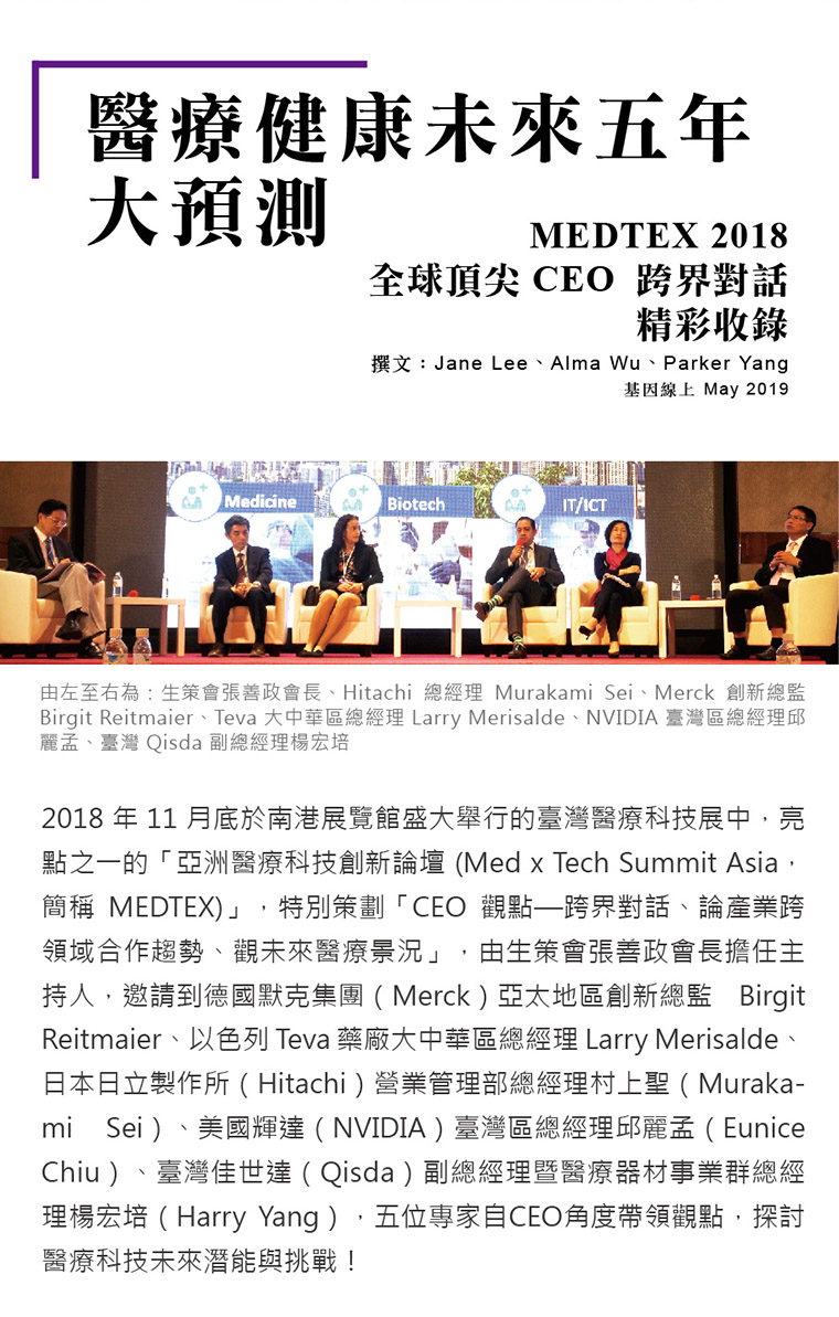 2018 年 11 月底於南港展覽館盛大舉行的臺灣醫療科技展中，亮點之一的「亞洲醫療科技創新論壇 (Med x Tech Summit Asia，簡稱 MEDTEX)」，特別策劃「CEO 觀點—跨界對話、論產業跨領域合作趨勢、觀未來醫療景況」，由生策會張善政會長擔任主持人，邀請到德國默克集團（Merck）亞太地區創新總監 Birgit Reitmaier、以色列 Teva 藥廠大中華區總經理 Larry Merisalde、日本日立製作所（Hitachi）營業管理部總經理村上聖（Murakami Sei）、美國輝達（NVIDIA）臺灣區總經理邱麗孟（Eunice Chiu）、臺灣佳世達（Qisda）副總經理暨醫療器材事業群總經理楊宏培（Harry Yang），五位專家自CEO角度帶領觀點，探討醫療科技未來潛能與挑戰！