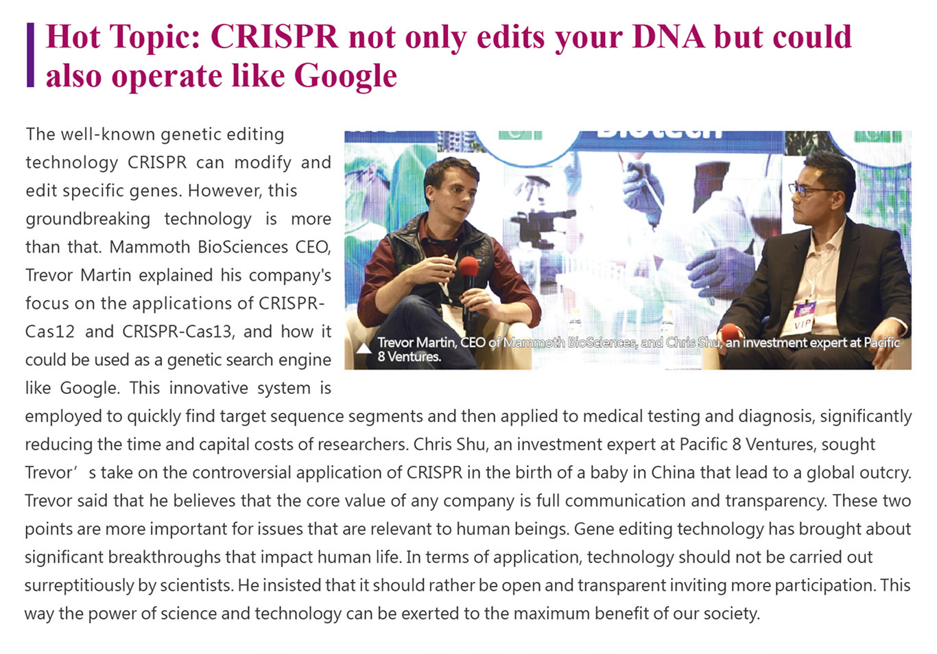 The well-known genetic editing technology CRISPR can modify and edit specific genes. However, this groundbreaking technology is more than that. Mammoth BioSciences CEO, Trevor Martin explained his company’s focus on the applications of CRISPR-Cas12 and CRISPR-Cas13, and how it could be used as a genetic search engine like Google. This innovative system is employed to quickly find target sequence segments and then applied to medical testing and diagnosis, significantly reducing the time and capital costs of researchers. Chris Shu, an investment expert at Pacific 8 Ventures, sought Trevor’s take on the controversial application of CRISPR in the birth of a baby in China that lead to a global outcry. Trevor said that he believes that the core value of any company is full communication and transparency. These two points are more important for issues that are relevant to human beings. Gene editing technology has brought about significant breakthroughs that impact human life. In terms of application, technology should not be carried out surreptitiously by scientists. He insisted that it should rather be open and transparent inviting more participation. This way the power of science and technology can be exerted to the maximum benefit of our society